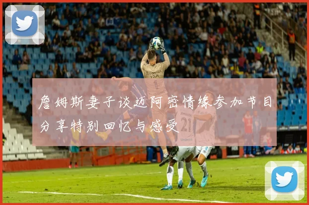 詹姆斯妻子谈迈阿密情缘参加节目分享特别回忆与感受