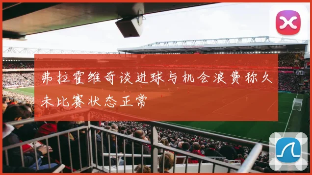 弗拉霍维奇谈进球与机会浪费称久未比赛状态正常