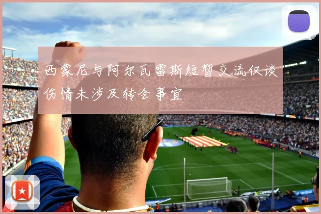 西蒙尼与阿尔瓦雷斯短暂交流仅谈伤情未涉及转会事宜