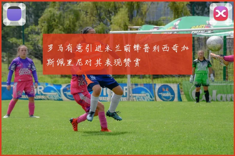 罗马有意引进米兰前锋普利西奇加斯佩里尼对其表现赞赏