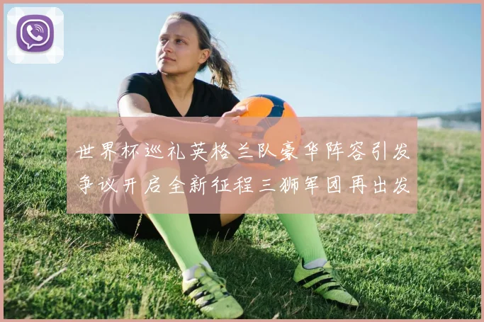 世界杯巡礼英格兰队豪华阵容引发争议开启全新征程三狮军团再出发