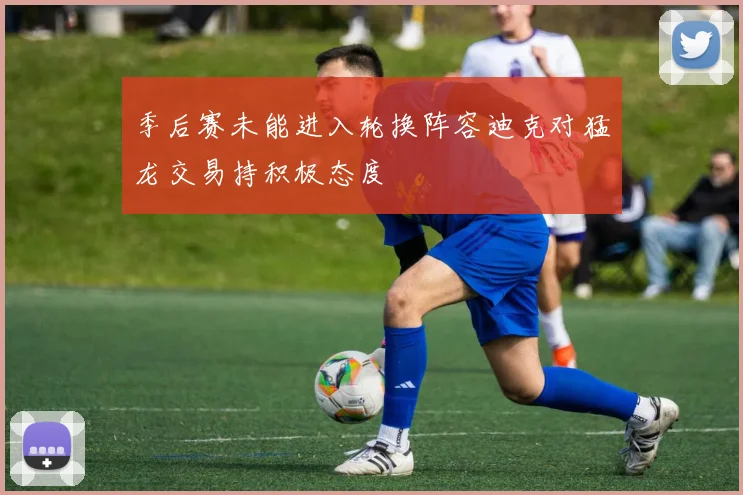 季后赛未能进入轮换阵容迪克对猛龙交易持积极态度