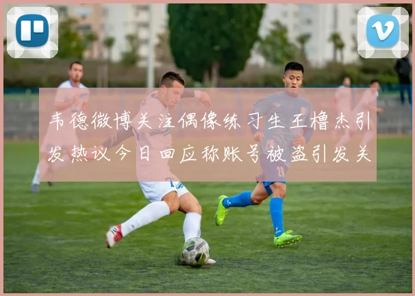 韦德微博关注偶像练习生王橹杰引发热议今日回应称账号被盗引发关注