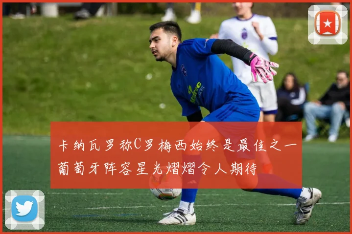 卡纳瓦罗称C罗梅西始终是最佳之一葡萄牙阵容星光熠熠令人期待