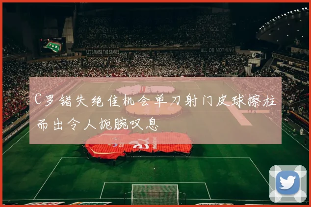 C罗错失绝佳机会单刀射门皮球擦柱而出令人扼腕叹息