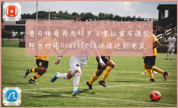 昔日传奇再见41岁卡索拉宣布退役阿尔特塔heartfelt祝福送别老友