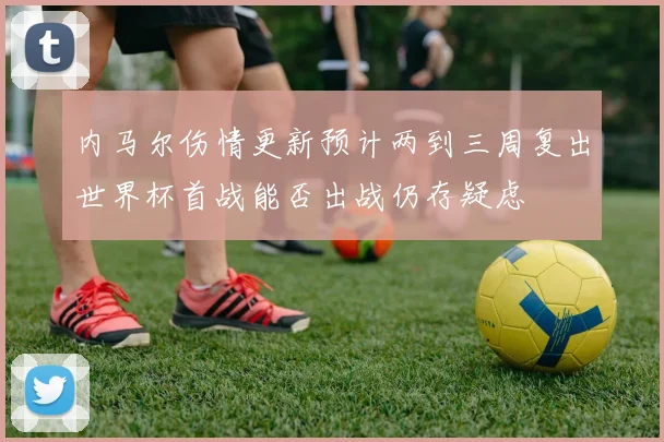 内马尔伤情更新预计两到三周复出世界杯首战能否出战仍存疑虑