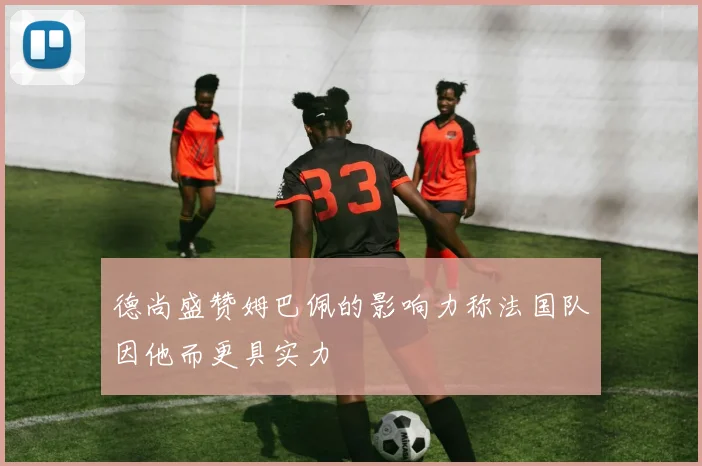 德尚盛赞姆巴佩的影响力称法国队因他而更具实力