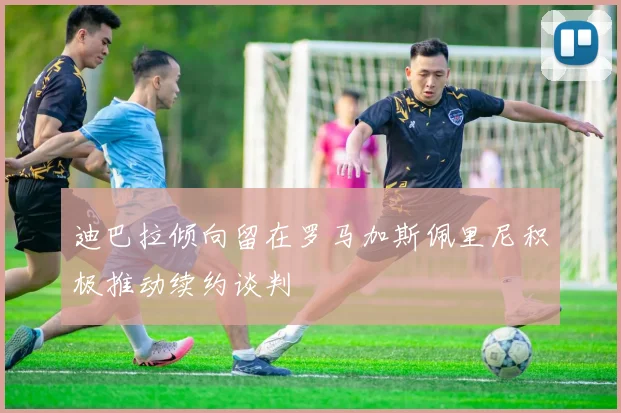 迪巴拉倾向留在罗马加斯佩里尼积极推动续约谈判