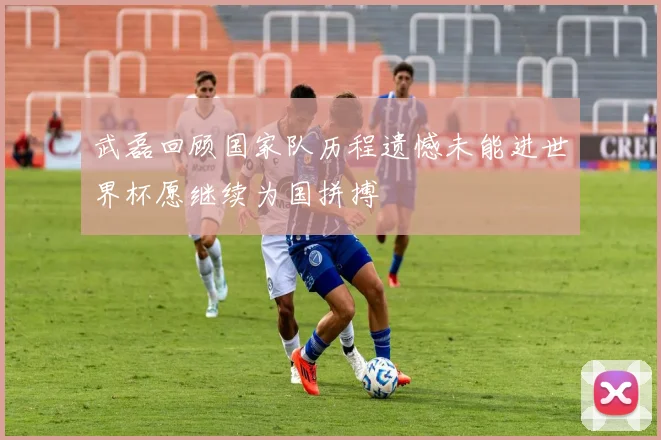 武磊回顾国家队历程遗憾未能进世界杯愿继续为国拼搏