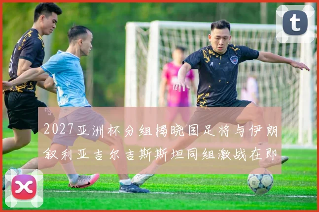 2027亚洲杯分组揭晓国足将与伊朗叙利亚吉尔吉斯斯坦同组激战在即