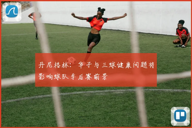丹尼格林：华子与三球健康问题将影响球队季后赛前景