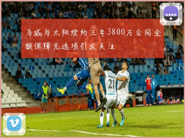 马威与太阳续约三年3800万合同全额保障无选项引发关注