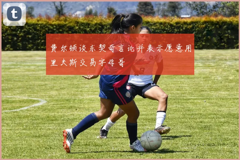 费尔顿谈东契奇言论并表示愿意用里夫斯交易字母哥