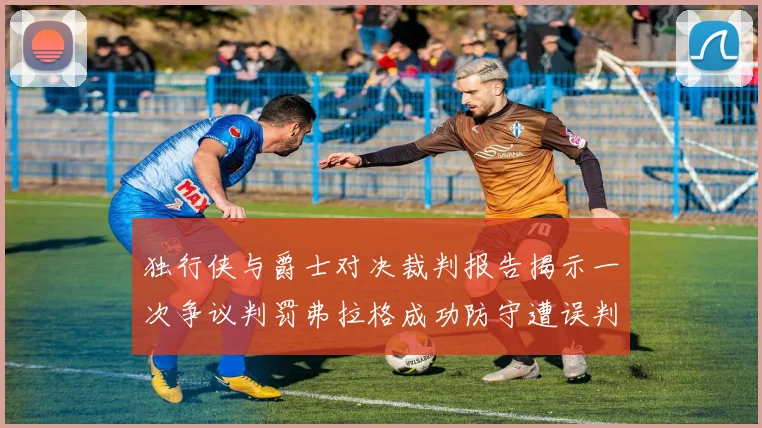 独行侠与爵士对决裁判报告揭示一次争议判罚弗拉格成功防守遭误判