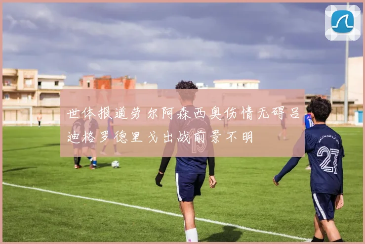 世体报道劳尔阿森西奥伤情无碍吕迪格罗德里戈出战前景不明