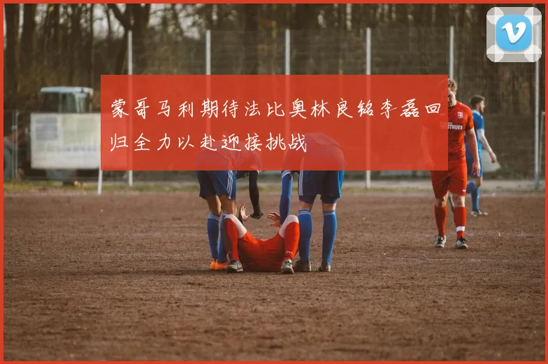 蒙哥马利期待法比奥林良铭李磊回归全力以赴迎接挑战