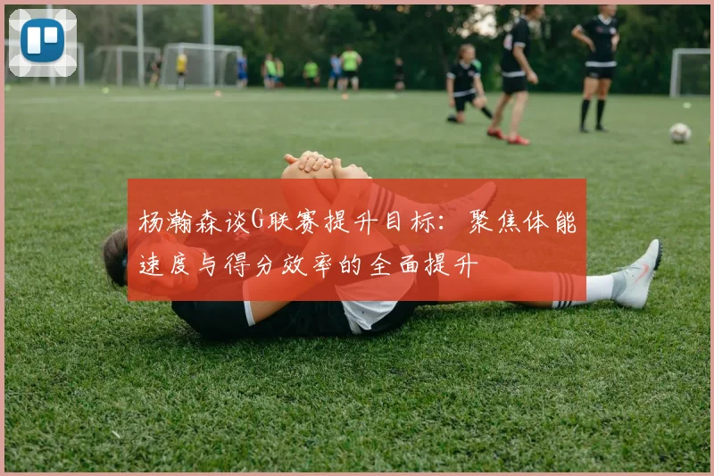 杨瀚森谈G联赛提升目标：聚焦体能速度与得分效率的全面提升