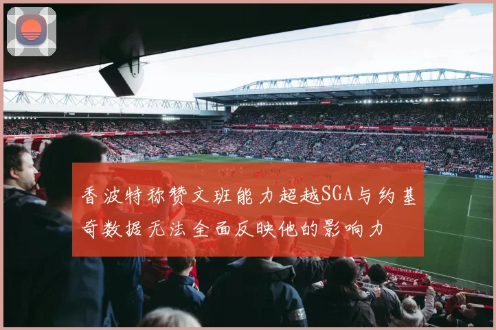 香波特称赞文班能力超越SGA与约基奇数据无法全面反映他的影响力