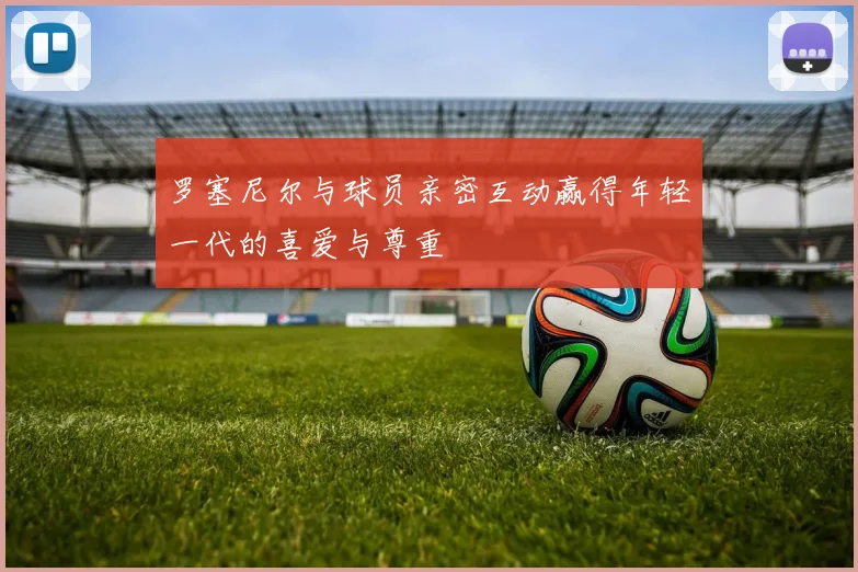 罗塞尼尔与球员亲密互动赢得年轻一代的喜爱与尊重
